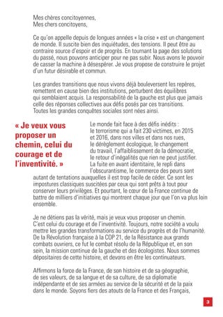 3
Mes chères concitoyennes,
Mes chers concitoyens,
Ce qu’on appelle depuis de longues années « la crise » est un changement
de monde. Il suscite bien des inquiétudes, des tensions. Il peut être au
contraire source d’espoir et de progrès. En tournant la page des solutions
du passé, nous pouvons anticiper pour ne pas subir. Nous avons le pouvoir
de casser la machine à désespérer. Je vous propose de construire le projet
d’un futur désirable et commun.
Les grandes transitions que nous vivons déjà bouleversent les repères,
remettent en cause bien des institutions, perturbent des équilibres
qui semblaient acquis. La responsabilité de la gauche est plus que jamais
celle des réponses collectives aux défis posés par ces transitions.
Toutes les grandes conquêtes sociales sont nées ainsi.
Le monde fait face à des défis inédits :
le terrorisme qui a fait 230 victimes, en 2015
et 2016, dans nos villes et dans nos rues,
le dérèglement écologique, le changement
du travail, l’affaiblissement de la démocratie,
le retour d’inégalités que rien ne peut justifier.
La fuite en avant identitaire, le repli dans
l’obscurantisme, le commerce des peurs sont
autant de tentations auxquelles il est trop facile de céder. Ce sont les
impostures classiques suscitées par ceux qui sont prêts à tout pour
conserver leurs privilèges. Et pourtant, le cœur de la France continue de
battre de milliers d’initiatives qui montrent chaque jour que l’on va plus loin
ensemble.
Je ne détiens pas la vérité, mais je veux vous proposer un chemin.
C’est celui du courage et de l’inventivité. Toujours, notre société a voulu
mettre les grandes transformations au service du progrès et de l’humanité.
De la Révolution française à la COP 21, de la Résistance aux grands
combats ouvriers, ce fut le combat résolu de la République et, en son
sein, la mission continue de la gauche et des écologistes. Nous sommes
dépositaires de cette histoire, et devons en être les continuateurs.
Affirmons la force de la France, de son histoire et de sa géographie,
de ses valeurs, de sa langue et de sa culture, de sa diplomatie
indépendante et de ses armées au service de la sécurité et de la paix
dans le monde. Soyons fiers des atouts de la France et des Français,
« Je veux vous
proposer un
chemin, celui du
courage et de
l’inventivité. »
 