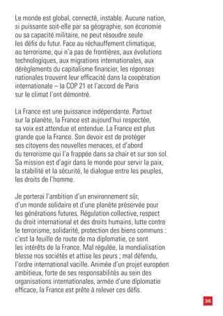 35
Le monde est global, connecté, instable. Aucune nation,
si puissante soit-elle par sa géographie, son économie
ou sa capacité militaire, ne peut résoudre seule
les défis du futur. Face au réchauffement climatique,
au terrorisme, qui n’a pas de frontières, aux évolutions
technologiques, aux migrations internationales, aux
dérèglements du capitalisme financier, les réponses
nationales trouvent leur efficacité dans la coopération
internationale – la COP 21 et l’accord de Paris
sur le climat l’ont démontré.
La France est une puissance indépendante. Partout
sur la planète, la France est aujourd’hui respectée,
sa voix est attendue et entendue. La France est plus
grande que la France. Son devoir est de protéger
ses citoyens des nouvelles menaces, et d’abord
du terrorisme qui l’a frappée dans sa chair et sur son sol.
Sa mission est d’agir dans le monde pour servir la paix,
la stabilité et la sécurité, le dialogue entre les peuples,
les droits de l’homme.
Je porterai l’ambition d’un environnement sûr,
d’un monde solidaire et d’une planète préservée pour
les générations futures. Régulation collective, respect
du droit international et des droits humains, lutte contre
le terrorisme, solidarité, protection des biens communs :
c’est la feuille de route de ma diplomatie, ce sont
les intérêts de la France. Mal régulée, la mondialisation
blesse nos sociétés et attise les peurs ; mal défendu,
l’ordre international vacille. Animée d’un projet européen
ambitieux, forte de ses responsabilités au sein des
organisations internationales, armée d’une diplomatie
efficace, la France est prête à relever ces défis.
 