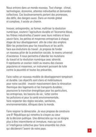 7
Nous entrons dans un monde nouveau. Tout change : climat,
technologies, économie, attentes individuelles et demandes
collectives. Ces bouleversements portent des promesses,
des défis, des dangers aussi. Dans un monde global
et complexe, il existe un chemin.
Innover, entreprendre, se former, maîtriser la révolution
numérique, soutenir l’agriculture durable et l’économie bleue,
les filières industrielles d’avenir avec leurs métiers et leurs
savoir-faire, les petites et moyennes entreprises à chaque
étape de leur développement afin de créer des emplois.
Bâtir les protections pour les travailleurs et les actifs
face aux évolutions du travail. Je propose de fonder
un nouveau pilier de la protection sociale, le revenu universel
d’existence. Il nous permettra d’aborder les mutations
du travail et la révolution numérique avec sérenité.
Il représente un soutien inédit au revenu des classes
populaires et moyennes, un instrument puissant de lutte
contre la pauvrété et toutes les précarités.
Faire naître un nouveau modèle de développement tempérant
et durable. Les objectifs sont clairs et mobilisateurs
pour notre société : investir massivement dans la rénovation
thermique des logements et les transports durables ;
poursuivre la transition énergétique pour les particuliers,
les entreprises, les bassins de vie ; lutter contre
les pollutions et pour la santé environnementale,
faire respecter des règles sociales, sanitaires,
environnementales, éthiques dans la monde.
Faire respirer la démocratie. Je vous propose de construire
une 6e
République qui remettra le citoyen au cœur
de la décision publique. Une démocratie qui ne se résigne
plus à être intermittente et immature, mais qui croit
à l’intelligence collective pour faire ensemble les choix
qui décideront l’avenir de notre pays.
 