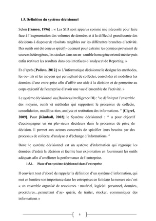 6
1.5.Définition du système décisionnel
Selon [Inmon, 1996] : « Les SID sont apparus comme une nécessité pour faire
face à l’augmentation des volumes de données et à la difficulté grandissante des
décideurs à disposerde résultats tangibles sur les différentes branches d’activité.
Des outils ont été conçus spécifi- quement pour extraire les données provenant de
sources hétérogènes, les stocker dans un en- semble homogène orienté métier puis
enfin restituer les résultats dans des interfaces d’analyseet de Reporting. »
Et d’après [Polleto, 2012] :« L’informatique décisionnelle désigne les méthodes,
les ou- tils et les moyens qui permettent de collecter, consolider et modéliser les
données d’une entre-prise afin d’offrir une aide à la décision et de permettre au
corps exécutif de l'entreprise d’avoir une vue d’ensemble de l’activité. »
Le système décisionnel ou (Business Intelligence BI) : ″se définit par l’ensemble
des moyens, outils et méthodes qui supportent le processus de collecte,
consolidation, modélisa-tion, analyse et restitution des informations. ″ [Cigref,
2009]. Pour [Kimball, 2002] le Système décisionnel : ″ a pour objectif
d'accompagner un ou plu- sieurs décideurs dans le processus de prise de
décision. Il permet aux acteurs concernés de spécifier leurs besoins par des
processus de collecte, d'analyse et d'échange d’informations. ″
Donc le système décisionnel est un système d'information qui regroupe les
données d’aideà la décision et facilite leur exploitation en fournissant les outils
adéquats afin d’améliorer la performance de l’entreprise.
1.5.1. Place d’un système décisionnel dans l’entreprise
Il convient tout d’abord de rappeler la définition d’un système d’information, qui
met en lumière son importance dans les entreprises en fait dans la mesure où c’est
« un ensemble organisé de ressources : matériel, logiciel, personnel, données,
procédures…permettant d’ac- quérir, de traiter, stocker, communiquer des
informations »
 
