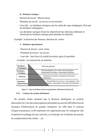 8
B. Décideurs tactiques
− Horizon de travail : Moyen terme.
− Périmètre de travail : un service ou un territoire.
− Leur rôle : ces décideurs tactiques sont les relais des caps stratégiques, fixés par
les décideurs stratégiques.
− Les décideurs tactiques fixent les objectifs de leur direction, élaborent et
choisissent la meilleure tactique pour atteindre les objectifs.
Exemple : la direction des finances, direction de ventes.
C. Décideurs opérationnels
− Horizon de travail : court terme.
− Périmètre de travail : un service.
− Leur rôle : faire face à la réalité du terrain, gérer le quotidien.
Exemple : un commercial, un acheteur.
Figure 3 : Type de décideurs dans les organisations. [Sébastien Fantini, p13]
1.5.3. Contexte du système décisionnel
De récentes études montrent que la Business Intelligence ou système
décisionnel est l’une des préoccupations principales au sein des DSI (Direction de
Systèmes d’Information) de grandes entreprises. En effet dans le contexte
d’hyper-concurrence, la BI représente une opportunité pour les entreprises afin
d’optimiser le pilotage de leurs activités, et d’anticiper les évolutions du marché,
les comportements des clients …etc.
 