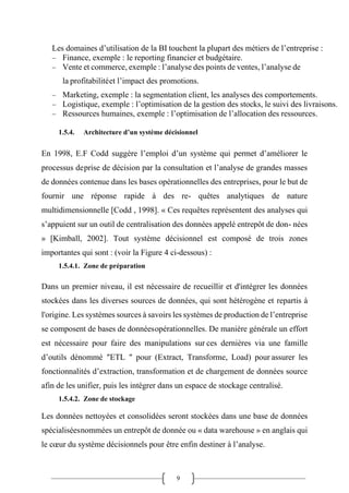 9
Les domaines d’utilisation de la BI touchent la plupart des métiers de l’entreprise :
− Finance, exemple : le reporting financier et budgétaire.
− Vente et commerce, exemple : l’analyse des points de ventes, l’analyse de
la profitabilitéet l’impact des promotions.
− Marketing, exemple : la segmentation client, les analyses des comportements.
− Logistique, exemple : l’optimisation de la gestion des stocks, le suivi des livraisons.
− Ressources humaines, exemple : l’optimisation de l’allocation des ressources.
1.5.4. Architecture d’un système décisionnel
En 1998, E.F Codd suggère l’emploi d’un système qui permet d’améliorer le
processus deprise de décision par la consultation et l’analyse de grandes masses
de données contenue dans les bases opérationnelles des entreprises, pour le but de
fournir une réponse rapide à des re- quêtes analytiques de nature
multidimensionnelle [Codd , 1998]. « Ces requêtes représentent des analyses qui
s’appuient sur un outil de centralisation des données appelé entrepôt de don- nées
» [Kimball, 2002]. Tout système décisionnel est composé de trois zones
importantes qui sont : (voir la Figure 4 ci-dessous) :
1.5.4.1. Zone de préparation
Dans un premier niveau, il est nécessaire de recueillir et d'intégrer les données
stockées dans les diverses sources de données, qui sont hétérogène et repartis à
l'origine. Les systèmes sources à savoirs les systèmes de production de l’entreprise
se composent de bases de donnéesopérationnelles. De manière générale un effort
est nécessaire pour faire des manipulations sur ces dernières via une famille
d’outils dénommé ″ETL ″ pour (Extract, Transforme, Load) pour assurer les
fonctionnalités d’extraction, transformation et de chargement de données source
afin de les unifier, puis les intégrer dans un espace de stockage centralisé.
1.5.4.2. Zone de stockage
Les données nettoyées et consolidées seront stockées dans une base de données
spécialiséesnommées un entrepôt de donnée ou « data warehouse » en anglais qui
le cœur du système décisionnels pour être enfin destiner à l’analyse.
 