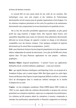 11
de bases de données avancées.
Le second défi est sans aucun doute lié aux coûts de ces systèmes. Des
technologies avan- cées sont exigées et des solutions de l'informatique
décisionnelles ont été conçues pour de grandes organisations à forts budgets. Car
les solutions complexes présentant un fort coût d’ac-quisition et de maintenance
décisionnelle sans compromettre le niveau fonctionnel ou la qualitéde service.
De ce fait, De nouvelles possibilités apparaissent cependant, au plus grand
profit des orga- nisations à budget limite. Des logiciels Open Source sont
aujourd'hui disponibles pour toutes les fonctions d'une plateforme décisionnelle
délivrant un niveau d'usage, de capacité à monter en charge et de robustesse
compatibles avec des besoins critiques. Voici quelques exemples de logiciels
décisionnels qu’ils soient libres ou propriétaires : [web1]
SAS : pour Statistical Analysis System (logiciel propriétaire) est le plus important
éditeur indépendant du marché du décisionnel. Avec plus de 60 000 sites clients
répartis dans 134 pays. Plusieurs applications lui sont propres : tableaux,
graphiques…
Business Object :(logiciel propriétaire) : il permet l’accès aux applications
habituelles du dé- cisionnel (tableaux, graphiques…) ainsi qu’à internet.
Birt : qui signifie Business Intelligence and Reporting Tools, est un projet de la
Fondation Eclipse créé et animé depuis 2004. Birt figure parmi les outils Open
Source de Business Intel-ligence les plus largement diffusés et utilisés. Le nombre
élevé de développeurs dans le monde (un million) témoigne de la facilité
d’adoption de cet outil.
Cognos : est une compagnie canadienne, filiale d'IBM depuis 2008. Fondée en
1969, la com- pagnie édite des solutions décisionnelles et propose des services
permettant aux entreprises depiloter, superviser et comprendre leur performance.
Les solutions qu’elle propose aident les entreprises à mesurer, comprendre et
anticiper leur performance opérationnelle et financière etapportent un éclairage
 