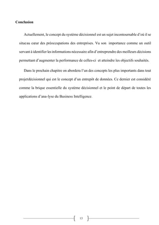 13
Conclusion
Actuellement, le concept du système décisionnel est un sujet incontournable d’où il se
situeau cœur des préoccupations des entreprises. Vu son importance comme un outil
servant à identifier lesinformations nécessaire afin d’entreprendre des meilleurs décisions
permettant d’augmenter la performance de celles-ci et atteindre les objectifs souhaités.
Dans le prochain chapitre on abordera l’un des concepts les plus importants dans tout
projetdécisionnel qui est le concept d’un entrepôt de données. Ce dernier est considéré
comme la brique essentielle du système décisionnel et le point de départ de toutes les
applications d’ana-lyse du Business Intelligence.
 