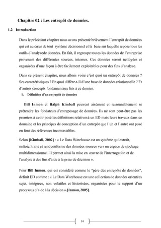 14
Chapitre 02 : Les entrepôt de données.
1.2 Introduction
Dans le précédant chapitre nous avons présenté brièvement l’entrepôt de données
qui est au cœur de tout système décisionnel et la base sur laquelle repose tous les
outils d’analysede données. En fait, il regroupe toutes les données de l’entreprise
provenant des différentes sources, internes. Ces données seront nettoyées et
organisées d’une façon à être facilement exploitables pour des fins d’analyse.
Dans ce présent chapitre, nous allons voire c’est quoi un entrepôt de données ?
Ses caractéristiques ? En quoi diffère-t-il d’une base de données relationnelle ? Et
d’autres concepts fondamentaux liés à ce dernier.
1. Définition d’un entrepôt de données
Bill Inmon et Ralph Kimball peuvent aisément et raisonnablement se
prétendre les fondateursd’entreposage de données. Ils ne sont peut-être pas les
premiers à avoir posé les définitions relativesà un ED mais leurs travaux dans ce
domaine et les principes de conception d’un entrepôt que l’un et l’autre ont posé
en font des références incontestables.
Selon [Kimball, 2002] : « Le Data Warehouse est un système qui extrait,
nettoie, traite et rendconforme des données sources vers un espace de stockage
multidimensionnel. Il permet ainsi la mise en œuvre de l'interrogation et de
l'analyse à des fins d'aide à la prise de décision ».
Pour Bill Inmon, qui est considéré comme le "père des entrepôts de données",
définit ED comme : « Le Data Warehouse est une collection de données orientées
sujet, intégrées, non volatiles et historisées, organisées pour le support d’un
processus d’aide à la décision ».[Inmon,2005].
 