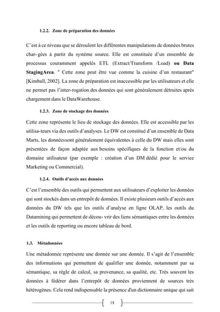 18
1.2.2. Zone de préparation des données
C’est à ce niveau que se déroulent les différentes manipulations de données brutes
char- gées à partir du système source. Elle est constituée d’un ensemble de
processus couramment appelés ETL (Extract/Transform /Load) ou Data
StagingArea. ″ Cette zone peut être vue comme la cuisine d’un restaurant″
[Kimball, 2002]. La zone de préparation est inaccessible par les utilisateurs et elle
ne permet pas l’inter-rogation des données qui sont généralement détruites après
chargement dans le DataWarehouse.
1.2.3. Zone de stockage des données
Cette zone représente le lieu de stockage des données. Elle est accessible par les
utilisa-teurs via des outils d’analyses. Le DW est constitué d’un ensemble de Data
Marts, les donnéessont généralement équivalentes à celle du DW mais elles sont
présentées de façon adaptée aux besoins spécifiques de la fonction et/ou du
domaine utilisateur (par exemple : création d’un DM dédié pour le service
Marketing ou Commercial).
1.2.4. Outils d’accès aux données
C’est l’ensemble des outils qui permettent aux utilisateurs d’exploiter les données
qui sont stockés dans un entrepôt de données. Il existe plusieurs outils d’accès aux
données du DW tels que les outils d’analyse en ligne OLAP, les outils du
Datamining qui permettent de décou- vrir des liens sémantiques entre les données
et les outils de reporting ou encore tableau de bord.
1.3. Métadonnées
Une métadonnée représente une donnée sur une donnée. Il s’agit de l’ensemble
des informations qui permettent de qualifier une donnée, notamment par sa
sémantique, sa règle de calcul, sa provenance, sa qualité, etc. Très souvent les
données à fédérer dans l’entrepôt de données proviennent de sources très
hétérogènes. Cela rend indispensable la présence d'un dictionnaire unique qui sait
 