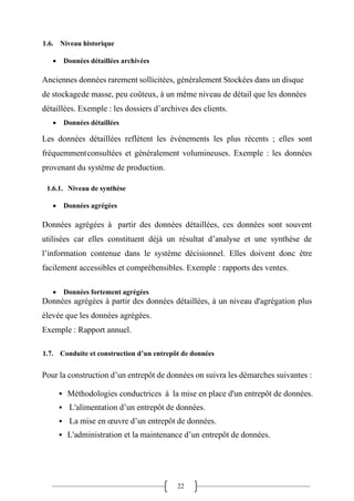 22
1.6. Niveau historique
• Données détaillées archivées
Anciennes données rarement sollicitées, généralement Stockées dans un disque
de stockagede masse, peu coûteux, à un même niveau de détail que les données
détaillées. Exemple : les dossiers d’archives des clients.
• Données détaillées
Les données détaillées reflètent les événements les plus récents ; elles sont
fréquemmentconsultées et généralement volumineuses. Exemple : les données
provenant du système de production.
1.6.1. Niveau de synthèse
• Données agrégées
Données agrégées à partir des données détaillées, ces données sont souvent
utilisées car elles constituent déjà un résultat d’analyse et une synthèse de
l’information contenue dans le système décisionnel. Elles doivent donc être
facilement accessibles et compréhensibles. Exemple : rapports des ventes.
• Données fortement agrégées
Données agrégées à partir des données détaillées, à un niveau d'agrégation plus
élevée que les données agrégées.
Exemple : Rapport annuel.
1.7. Conduite et construction d’un entrepôt de données
Pour la construction d’un entrepôt de données on suivra les démarches suivantes :
▪ Méthodologies conductrices à la mise en place d'un entrepôt de données.
▪ L'alimentation d’un entrepôt de données.
▪ La mise en œuvre d’un entrepôt de données.
▪ L'administration et la maintenance d’un entrepôt de données.
 