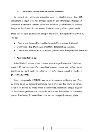 23
1.7.1. Approches de construction d’un entrepôt de données
La plupart des approches existantes pour le développement d'un ED
concernent la façon dont les données devraient être structurées, stockées, et
contrôlées. Kimball et Inmon s’enten-dent sur le fait qu'un entrepôt de données
intègre les données de diverses sources de données des systèmes opérationnels.
De ce fait, ces deux gourous d’un entrepôt de données distinguent trois approches,
il s’agit :
➢ L’approche « Bottom-Up », ou DataMarts indépendants de R.Kimball.
➢ L’approche « Top-Down », ou DataMarts dépendants de B.Inmon.
➢ L’approche « Middle-Out », ou hybride qui dérive des deux premières approches.
• Approche Bottom-up
Selon Kimball, un entrepôt de données n’est rien que l’union des Data Marts.
Alors, il décritle processus d’un entrepôt de données comme suit : « Que chacun
construise ce qu’il veut, on intègrera ce qu’il faudra quand il faudra »
[KIMBALL, 2002].
Dans cette approche KIMBALL commence à construire un Staging area (Zone
de prépa- ration de données) temporaire puis à créer des data marts un par un.
Celui-ci les placera au centre de son l’architecture, sachant que chaque magasin
de données est spécifique aux besoinsdes utilisateurs. Puis un bus de dimension
permet de relier ces derniers afin de constituer un entrepôt de données global.
 
