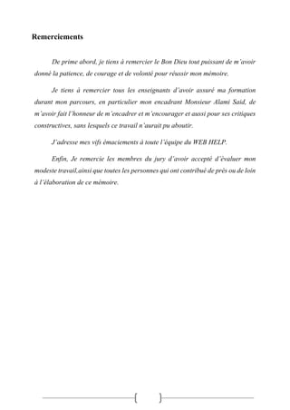 Remerciements
De prime abord, je tiens à remercier le Bon Dieu tout puissant de m’avoir
donné la patience, de courage et de volonté pour réussir mon mémoire.
Je tiens à remercier tous les enseignants d’avoir assuré ma formation
durant mon parcours, en particulier mon encadrant Monsieur Alami Said, de
m’avoir fait l’honneur de m’encadrer et m’encourager et aussi pour ses critiques
constructives, sans lesquels ce travail n’aurait pu aboutir.
J’adresse mes vifs émaciements à toute l’équipe du WEB HELP.
Enfin, Je remercie les membres du jury d’avoir accepté d’évaluer mon
modeste travail,ainsi que toutes les personnes qui ont contribué de près ou de loin
à l’élaboration de ce mémoire.
 
