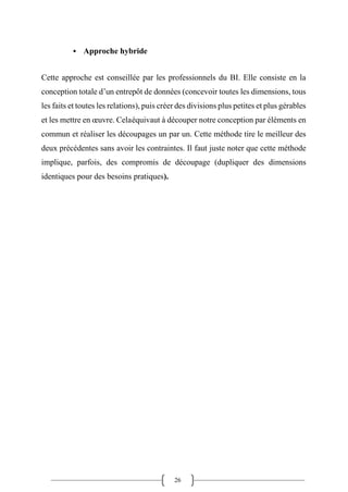 26
▪ Approche hybride
Cette approche est conseillée par les professionnels du BI. Elle consiste en la
conception totale d’un entrepôt de données (concevoir toutes les dimensions, tous
les faits et toutes les relations), puis créer des divisions plus petites et plus gérables
et les mettre en œuvre. Celaéquivaut à découper notre conception par éléments en
commun et réaliser les découpages un par un. Cette méthode tire le meilleur des
deux précédentes sans avoir les contraintes. Il faut juste noter que cette méthode
implique, parfois, des compromis de découpage (dupliquer des dimensions
identiques pour des besoins pratiques).
 