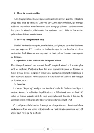 28
➢ Phase de transformation
Afin de garantir la pertinence des données extraites et leurs qualités, cette étape
exige beau-coup de réflexion. Cela veut dire Après leur extraction, les données
subissent une série de trans-formations et de nettoyage qui sont : cohérence entre
les types de données, élimination des doublons…etc. Afin de les rendre
présentables, fiables aux décideurs.
➢ Phase de chargement (Load)
Une fois les données nettoyées, standardisées, corrigées,etc. cette dernière étape
dans toutprocessus ETL consiste en l’acheminement de ces données vers leur
destination finale (Zone de stockage) qui est l’entrepôt de données ou magasin
de données.
2.1. Déploiement et mise en œuvre d’un entrepôt de données
Une fois que les données se trouvent dans l’entrepôt de données, il ne reste plus
qu’à les exploiter. L'utilisateur final doit alors pouvoir interroger les données en
ligne, à l'aide d'outils simples et conviviaux, qui leurs permettent de répondre à
leurs nouveaux besoins. Parmi les modes d’exploitation des données de l’entrepôt
de données, on a :
A. Reporting
Le terme "Reporting" désigne une famille d'outils de Business intelligence
destinés à assurerla réalisation, la publication et la diffusion de rapports d'activité
selon un format prédéterminé. Ils sont essentiellement destinés à faciliter la
communication de résultats chiffrés ou d'un suivid'avancement. [web4]
Cet outil permet l’élaboration de comptes rendus pertinents et fournit des bilans
analytiquesoffrant une vision opérationnelle de l’activité et assurant son suivi. Il
existe deux types de Re- porting :
 