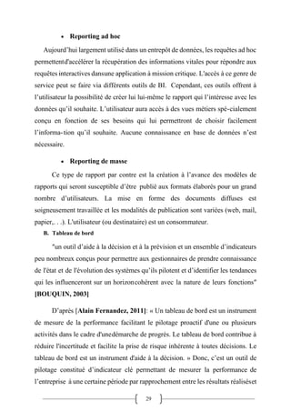 29
• Reporting ad hoc
Aujourd’hui largement utilisé dans un entrepôt de données, les requêtes ad hoc
permettentd'accélérer la récupération des informations vitales pour répondre aux
requêtes interactives dansune application à mission critique. L'accès à ce genre de
service peut se faire via différents outils de BI. Cependant, ces outils offrent à
l’utilisateur la possibilité de créer lui lui-même le rapport qui l’intéresse avec les
données qu’il souhaite. L’utilisateur aura accès à des vues métiers spé-cialement
conçu en fonction de ses besoins qui lui permettront de choisir facilement
l’informa-tion qu’il souhaite. Aucune connaissance en base de données n’est
nécessaire.
• Reporting de masse
Ce type de rapport par contre est la création à l’avance des modèles de
rapports qui seront susceptible d’être publié aux formats élaborés pour un grand
nombre d’utilisateurs. La mise en forme des documents diffuses est
soigneusement travaillée et les modalités de publication sont variées (web, mail,
papier,. . .). L'utilisateur (ou destinataire) est un consommateur.
B. Tableau de bord
″un outil d’aide à la décision et à la prévision et un ensemble d’indicateurs
peu nombreux conçus pour permettre aux gestionnaires de prendre connaissance
de l'état et de l'évolution des systèmes qu’ils pilotent et d’identifier les tendances
qui les influenceront sur un horizoncohérent avec la nature de leurs fonctions″
[BOUQUIN, 2003]
D’après [Alain Fernandez, 2011]: « Un tableau de bord est un instrument
de mesure de la performance facilitant le pilotage proactif d'une ou plusieurs
activités dans le cadre d'unedémarche de progrès. Le tableau de bord contribue à
réduire l'incertitude et facilite la prise de risque inhérente à toutes décisions. Le
tableau de bord est un instrument d'aide à la décision. » Donc, c’est un outil de
pilotage constitué d’indicateur clé permettant de mesurer la performance de
l’entreprise à une certaine période par rapprochement entre les résultats réaliséset
 
