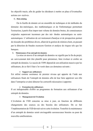 30
les objectifs tracés, afin de guider les décideurs à mettre en place d’éventuelles
actions cor- rectives.
C. Data mining
Ou la fouille de donnée est un ensemble de techniques et de méthodes du
domaine des statistiques, des mathématiques et de l'informatique permettant
l'extraction, à partir d'un impor-tant volume de données brutes, de connaissances
originales auparavant inconnues par des mé- thodes automatiques ou semi-
automatiques. L’utilisation de cet instrument d'analyse et de prospection permet
de résoudre des problèmes divers, allant de la gestion de relation client, en passant
par la détection de fraudes ouencore Gestion et analyse de risques tels que les
banques.
3. Maintenance d’un entrepôt de données
La mise en œuvre d’un entrepôt de données ne signifie pas la fin du projet,
un suiviconstant doit être planifié pour pérenniser, faire évoluer et croître un
entrepôt de données. Le succès de l’DW dépend de son utilisation massive par les
utilisateurs, de ce fait il faut s’in-vestir dans ces domaines suivants :
• Support aux utilisateurs
Est utilisé comme assistance de premier niveau qui apporte de l’aide aux
utilisateurs finals de l’entrepôt de données afin de leur faire apprécier son rôle
dans l’entreprise et ainsi détecter les correctifs nécessaires à apporter.
• Formation des utilisateurs
Il est indispensable d'offrir un programme de formation aux utilisateurs d’un
entrepôt de données.
• Management de l'évolution
L’évolution de l’ED concerne sa mise à jour, en fonction de différents
changements des sources ou des besoins des utilisateurs. De ce fait
l’implémentation de l’ED devrait suivre cette évolution. Toutefois la maintenance
d’un entrepôt de données serait envisageable auxnouveaux besoins ou pour de
nouvelles améliorations.
 