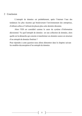 31
2 Conclusion
L’entrepôt de données est probablement, après l’internet l’une des
tendances les plus récentes qui bouleversent l’environnement des entreprises,
d’ailleurs celles-ci l’utilisent de plusen plus cette dernière décennie.
Alors l’ED est considéré comme le cœur du système d’information
décisionnel. Vu quel’entrepôt de données est une collection de données, alors
quelle est la démarche qui consiste à transformer ces données source en structure
d’un entrepôt de données finalisée ?
Pour répondre à cette question nous allons démontrer dans le chapitre suivant
les modèles deconception d’un entrepôt de données.
 