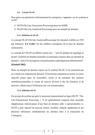 37
5.2. Concept OLAP
Pour gérer son patrimoine informationnel les entreprises s’appuient sur de systèmes à
savoir :
➢ OLTP (On Line Transaction Processing) pour les SGBD.
➢ OLAP (On Line Analytical Processing) pour un entrepôt de données.
5.2.1. Définition de OLAP
Le concept OLAP (On-line AnalyticalProcessing) fut introduit et défini en 1993
par ledocteur E.F Codd l’un des célèbres concepteurs de la base de données
relationnelle.
Le concept de l’OLAP est définit comme une : ″ activité globale de requêtage et
de pré- sentation de données textuelles et numérique connues dans un entrepôt de
données ; style d’in-terrogation et de présentation spécifiquement dimensionnel″.
[Kimball 2002]
Donc un entrepôt de données repose sur le système OLAP, il est caractérisé par
un volume très important de données. Il fonctionne seulement en lecture et a pour
objectifs princi- paux de rassembler, traiter et de présenter des données
multidimensionnelles et venant de sources diverses à des fin d'analyse et de
décision, offrant ainsi à l'utilisateur une vue orientéemétier.
5.2.2. Définition OLTP
Est un type de système qui gère le processus transactionnel en ligne (OLTP : "On-
Line Transactional Processing ». Il est généralement composé d'un ensemble
d'applications métiersautour d’une base de données (dite « opérationnelles »).
OLTP a pour objectif de pouvoir insérer, modifier, intégrer rapidement et par
plusieurs utilisateurs simultanément les données liées à la transaction de
l’entreprise.
 