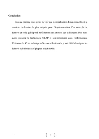 41
Conclusion
Dans ce chapitre nous avons pu voir que la modélisation dimensionnelle est la
structure de données la plus adaptés pour l’implémentation d’un entrepôt de
données et celle qui répond parfaitement aux attentes des utilisateurs. Puis nous
avons présenté la technologie OLAP et son importance dans l’informatique
décisionnelle. Cette technique offre aux utilisateurs la possi- bilité d’analyser les
données suivant les axes propres à leur métier.
 