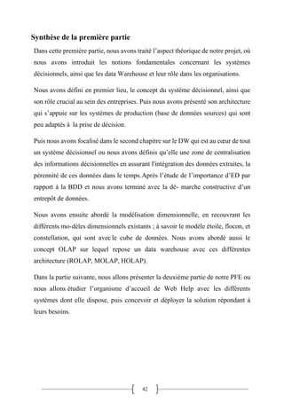 42
Synthèse de la première partie
Dans cette première partie, nous avons traité l’aspect théorique de notre projet, où
nous avons introduit les notions fondamentales concernant les systèmes
décisionnels, ainsi que les data Warehouse et leur rôle dans les organisations.
Nous avons défini en premier lieu, le concept du système décisionnel, ainsi que
son rôle crucial au sein des entreprises. Puis nous avons présenté son architecture
qui s’appuie sur les systèmes de production (base de données sources) qui sont
peu adaptés à la prise de décision.
Puis nous avons focalisé dans le second chapitre sur le DW qui est au cœur de tout
un système décisionnel ou nous avons définis qu’elle une zone de centralisation
des informations décisionnelles en assurant l'intégration des données extraites, la
pérennité de ces données dans le temps.Après l’étude de l’importance d’ED par
rapport à la BDD et nous avons terminé avec la dé- marche constructive d’un
entrepôt de données.
Nous avons ensuite abordé la modélisation dimensionnelle, en recouvrant les
différents mo-dèles dimensionnels existants ; à savoir le modèle étoile, flocon, et
constellation, qui sont avec le cube de données. Nous avons abordé aussi le
concept OLAP sur lequel repose un data warehouse avec ces différentes
architecture (ROLAP, MOLAP, HOLAP).
Dans la partie suivante, nous allons présenter la deuxième partie de notre PFE ou
nous allons étudier l’organisme d’accueil de Web Help avec les différents
systèmes dont elle dispose, puis concevoir et déployer la solution répondant à
leurs besoins.
 