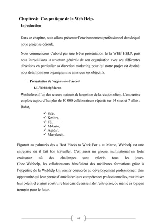 44
Chapitre4: Cas pratique de la Web Help.
Introduction
Dans ce chapitre, nous allons présenter l’environnement professionnel dans lequel
notre projet se déroule.
Nous commençons d’abord par une brève présentation de la WEB HELP, puis
nous introduisons la structure générale de son organisation avec ses différentes
directions en particulier sa direction marketing pour qui notre projet est destiné,
nous détaillons son organigramme ainsi que ses objectifs.
1. Présentation de l’organisme d’accueil
1.1. Webhelp Maroc
Webhelp est l’un des acteurs majeurs de la gestion de la relation client. L'entreprise
emploie aujourd’hui plus de 10 000 collaborateurs répartis sur 14 sites et 7 villes :
Rabat,
✓ Salé,
✓ Kenitra,
✓ Fès,
✓ Meknès,
✓ Agadir,
✓ Marrakech.
Figurant au palmarès des « Best Places to Work For » au Maroc, Webhelp est une
entreprise où il fait bon travailler. C'est aussi un groupe multinational en forte
croissance où des challenges sont relevés tous les jours.
Chez Webhelp, les collaborateurs bénéficient des meilleures formations grâce à
l’expertise de la Webhelp University consacrée au développement professionnel. Une
opportunité qui leur permet d’améliorer leurs compétences professionnelles, maximiser
leur potentiel et ainsi construire leur carrière au sein de l’entreprise, ou même en logique
tremplin pour le futur.
 