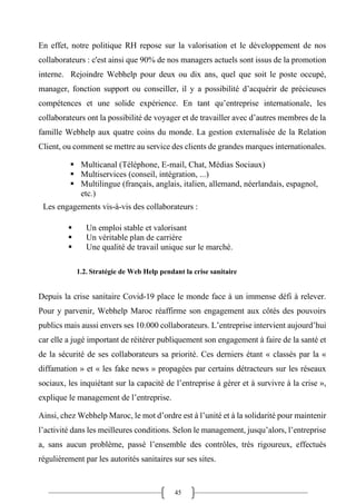 45
En effet, notre politique RH repose sur la valorisation et le développement de nos
collaborateurs : c'est ainsi que 90% de nos managers actuels sont issus de la promotion
interne. Rejoindre Webhelp pour deux ou dix ans, quel que soit le poste occupé,
manager, fonction support ou conseiller, il y a possibilité d’acquérir de précieuses
compétences et une solide expérience. En tant qu’entreprise internationale, les
collaborateurs ont la possibilité de voyager et de travailler avec d’autres membres de la
famille Webhelp aux quatre coins du monde. La gestion externalisée de la Relation
Client, ou comment se mettre au service des clients de grandes marques internationales.
▪ Multicanal (Téléphone, E-mail, Chat, Médias Sociaux)
▪ Multiservices (conseil, intégration, ...)
▪ Multilingue (français, anglais, italien, allemand, néerlandais, espagnol,
etc.)
Les engagements vis-à-vis des collaborateurs :
▪ Un emploi stable et valorisant
▪ Un véritable plan de carrière
▪ Une qualité de travail unique sur le marché.
1.2. Stratégie de Web Help pendant la crise sanitaire
Depuis la crise sanitaire Covid-19 place le monde face à un immense défi à relever.
Pour y parvenir, Webhelp Maroc réaffirme son engagement aux côtés des pouvoirs
publics mais aussi envers ses 10.000 collaborateurs. L’entreprise intervient aujourd’hui
car elle a jugé important de réitérer publiquement son engagement à faire de la santé et
de la sécurité de ses collaborateurs sa priorité. Ces derniers étant « classés par la «
diffamation » et « les fake news » propagées par certains détracteurs sur les réseaux
sociaux, les inquiétant sur la capacité de l’entreprise à gérer et à survivre à la crise »,
explique le management de l’entreprise.
Ainsi, chez Webhelp Maroc, le mot d’ordre est à l’unité et à la solidarité pour maintenir
l’activité dans les meilleures conditions. Selon le management, jusqu’alors, l’entreprise
a, sans aucun problème, passé l’ensemble des contrôles, très rigoureux, effectués
régulièrement par les autorités sanitaires sur ses sites.
 