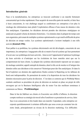 1
Introduction générale
Face à la mondialisation, les entreprises se trouvent confronter à un marché fortement
concurrentiel qui évolue rapidement. Pour acquérir de nouvelles parts de marché, et faire face
à leurs concurrents, le vrai challenge auquel se confrontent ces entreprises n’est plus le
stockage des informations mais plutôt l’exploitation efficace d’une masse de données à des
fins analytiques. Cependant, les décideurs doivent prendre des décisions stratégiques en
analysant un grand volume de données historisées. Ces données dans la plupart de temps sont
non organisées, prévenant de multiples systèmes opérationnels ce qui rend la difficulté de prise
de décision en temps voulus. Les systèmes opérationnels s’avèrent inadaptés à une telle
activité [Kimball 1996].
Pour pallier à ce problème, les systèmes décisionnels ont été développés, consciente de son
importance, les entreprises s’engageants afin de se munir d’un tel système qui leur permettent
d’avoir une vue synthétique de leurs activités. Ainsi avoir l’opportunité d’optimiser le pilotage
de leurs activités et d’anticiper sur les évolutions de leurs marchés ainsi que sur le
comportement de leurs clients. La plupart des systèmes décisionnels reposent sur un espace
de stockage centralisé, appelé entrepôt de données, dont le rôle est de stocker et d’intégrer des
données utiles aux décideurs et de conserver l’historique pour des fins analytiques. Et dans le
but d’exploiter ces données des applications finales comme le Reporting ou les tableaux de
bord sont indispensables. Ils permettent de mettre à la disposition de tous les décideurs les
données nécessaires pour la prise de décision. C’est dans ce contexte que le Webhelp Maroc
souhaite améliorer sa procédure de prise de décision en mettant en place un projet de telle
envergure qui est le Business Intelligence afin de rester l’un des meilleurs terminaux à
conteneurs au Maroc. Problématique
Dans le but de fidéliser ses clients et d’accroitre son chiffre d’affaires, la direction
compte renforcer sa stratégie de travail afin d’améliorer sa prestation du service, faire
face à ses concurrents et être leader dans son marché. Cependant, cette entreprise est
exposée quotidiennement à certaines difficultés que nous avons pu constater lors de
notre étude, principalement au niveau de la direction marketing. Ces difficultés
 