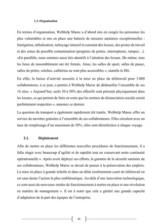 46
1.3. Organisation
En termes d’organisation, Webhelp Maroc a d’abord mis en congés les personnes les
plus vulnérables et mis en place une batterie de mesures sanitaires exceptionnelles :
fumigation, nébulisation, nettoyage intensif et constant des locaux, des postes de travail
et des zones de possible contamination (poignées de portes, interrupteurs, rampes…).
«En parallèle, nous sommes aussi très attentifs à l’aération des locaux. De même, tous
les lieux de rassemblement ont été fermés. Ainsi, les salles de sport, salles de pause,
salles de prière, crèches, cafétérias ne sont plus accessibles », martèle le DG.
En effet, la baisse d’activité associée à la mise en place du télétravail pour 3.000
collaborateurs, à ce jour, a permis à Webhelp Maroc de dédensifier l’ensemble de ses
16 sites. « Aujourd’hui, seuls 30 à 50% des effectifs sont présents physiquement dans
les locaux, ce qui permet de faire en sorte que les normes de distanciation sociale soient
parfaitement respectées », annonce ce dernier.
La question du transport a également rapidement été traitée. Webhelp Maroc offre un
service de navettes gratuites à l’ensemble de ses collaborateurs. Elles circulent avec un
taux de remplissage d’un maximum de 50%, elles sont désinfectées à chaque voyage.
2.1. Déploiement
Afin de mettre en place les différentes nouvelles procédures de fonctionnement, il a
fallu réagir avec beaucoup d’agilité et de rapidité tout en conservant notre continuité
opérationnelle ». Après avoir déployé ses efforts, la garantie de la sécurité sanitaire de
ses collaborateurs, Webhelp Maroc se devait de penser à la préservation des emplois.
La mise en place à grande échelle et dans un délai extrêmement court du télétravail en
est sans doute l’action la plus emblématique. Au-delà d’une innovation technologique,
ce sont aussi de nouveaux modes de fonctionnement à mettre en place et une révolution
en matière de management ». Il est à noter que cela a généré une grande capacité
d’adaptation de la part des équipes de l’entreprise.
 