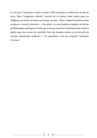 47
En 10 jours, l’entreprise a réussi à mettre 3.000 conseillers en télétravail, un tour de
force. Dans l’imaginaire collectif, l’activité de la relation client tourne grâce au
téléphone, aux mails, au tchat et aux réseaux sociaux…Donc, il apparaît facile de mettre
en place le « travail à domicile ». « En réalité, c’est une mutation complexe du fait des
problématiques techniques, d’outils qui n’ont pas été prévus initialement dans ce but et
parfois pour des raisons de sensibilité forte des données traitées et de nécessité de
sécurité informatique renforcée ». Ces paramètres n’ont pas empêché l’entreprise
d’avancer.
 