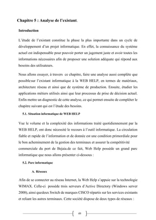 49
Chapitre 5 : Analyse de l’existant.
Introduction
L’étude de l’existant constitue la phase la plus importante dans un cycle de
développement d’un projet informatique. En effet, la connaissance du système
actuel est indispensable pour pouvoir porter un jugement juste et avoir toutes les
informations nécessaires afin de proposer une solution adéquate qui répond aux
besoins des utilisateurs.
Nous allons essayer, à travers ce chapitre, faire une analyse aussi complète que
possiblesur l’existant informatique à la WEB HELP, en termes de matériaux,
architecture réseau et ainsi que de système de production. Ensuite, étudier les
applications métiers utilisés ainsi que leur processus de prise de décision actuel.
Enfin mettre un diagnostic de cette analyse, ce qui permet ensuite de compléter le
chapitre suivant qui est l’étude des besoins.
5.1. Situation informatique de WEB HELP
Vue le volume et la complexité des informations traité quotidiennement par la
WEB HELP, ont donc nécessité le recours à l’outil informatique. La circulation
fiable et rapide de l’information et de donnée est une condition primordiale pour
le bon acheminement de la gestion des terminaux et assurer la compétitivité
commerciale du port de Bejaia.de ce fait, Web Help possède un grand parc
informatique que nous allons présenter ci-dessous :
5.2. Parc informatique
A. Réseaux
Afin de se connecter au réseau Internet, la Web Help s’appuie sur la technologie
WIMAX. Celle-ci possède trois serveurs d’Active Directory (Windows server
2008), ainsi quedeux Switch de marques CISCO répartis sur les services existants
et reliant les autres terminaux. Cette société dispose de deux types de réseaux :
 