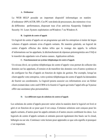 51
A. Ordinateur
La WEB HELP possède un important dispositif informatique en matière
d’ordinateur (80%ACER, HP). Ces PC sont dotés de processeurs, des mémoires vives
de différentes performances, disposant tous d’un antivirus Kaspersky Endpoint
Security 10. Leurs System exploitation estWindows 7 ou Windows 8.
B. Logiciels de centre d’appels
Un logiciel de centre d’appels est un programme qui aide les entreprises à traiter de larges
volumes d’appels entrants et/ou d’appels sortants. De manière générale, un logiciel de
centre d’appels effectue des tâches telles que le routage des appels, la collecte
d’informations sur les appelants, le déclenchement de réponses préenregistrées aux FAQ et
le transfert des appelants vers d’autres canaux. Application utilisée.
C. Fonctionnement un système téléphonique de centre d’appels
Un niveau élevé, un système téléphonique de centre d’appels vous permet de collecter des
données sur les appelants, d’extraire et de transférer des données vers d’autres systèmes et
de configurer les flux d’appels en fonction de règles de gestion. Par exemple, lorsqu’un
client appelle votre entreprise, votre système téléphonique de centre d’appels lui demandera
de fournir ses coordonnées. Le logiciel pourra associer ces informations avec un fichier
client existant dans votre outil CRM et le fournir à l’agent qui traite l’appel afin qu’il puisse
offrir une assistance plus personnalisée.
D. Les différents types de solutions de centres d’appels
Les solutions de centre d’appels peuvent varier selon la manière dont le logiciel est livré et
géré et en fonction de ce pour quoi il est conçu. Certaines solutions sont conçues pour les
appels sortants, d’autres pour les appels entrants et d’autres encore combinent les deux. Les
logiciels de centre d’appels sortants et entrants peuvent également être basés sur le cloud,
hébergés ou sur site. Continuez votre lecture pour apprendre ce que cela signifie et pourquoi
c’est important.
 