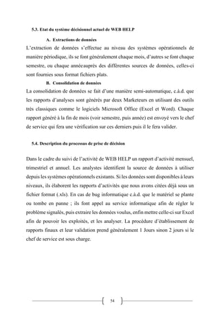 54
5.3. Etat du système décisionnel actuel de WEB HELP
A. Extractions de données
L’extraction de données s’effectue au niveau des systèmes opérationnels de
manière périodique, ils se font généralement chaque mois, d’autres se font chaque
semestre, ou chaque annéeauprès des différentes sources de données, celles-ci
sont fournies sous format fichiers plats.
B. Consolidation de données
La consolidation de données se fait d’une manière semi-automatique, c.à.d. que
les rapports d’analyses sont générés par deux Marketeurs en utilisant des outils
très classiques comme le logiciels Microsoft Office (Excel et Word). Chaque
rapport généré à la fin de mois (voir semestre, puis année) est envoyé vers le chef
de service qui fera une vérification sur ces derniers puis il le fera valider.
5.4. Description du processus de prise de décision
Dans le cadre du suivi de l’activité de WEB HELP un rapport d’activité mensuel,
trimestriel et annuel. Les analystes identifient la source de données à utiliser
depuis les systèmes opérationnels existants. Si les données sont disponibles à leurs
niveaux, ils élaborent les rapports d’activités que nous avons citées déjà sous un
fichier format (.xls). En cas de bug informatique c.à.d. que le matériel se plante
ou tombe en panne ; ils font appel au service informatique afin de régler le
problème signalés, puis extraire les données voulus, enfin mettre celle-ci sur Excel
afin de pouvoir les exploités, et les analyser. La procédure d’établissement de
rapports finaux et leur validation prend généralement 1 Jours sinon 2 jours si le
chef de service est sous charge.
 