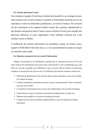 55
5.5. Système décisionnel Actuel
Une entreprise équipée d’une bonne solution décisionnelle a un avantage certain,
mais comme nous l’avons constaté, le système d’information actuel du service ne
répondpas à toutes les demandes quotidiennes, en termes d’analyse. Ils se basent
sur des statistiques et des rapports établis à partir des systèmes opérationnels et
des données enregistrées dans d’autres sources (fichiers Excel), pour prendre des
décisions influentes et assez importantes. Cette méthode n’aboutit pas à des
résultats exacts et fiables.
L’inefficacité du système décisionnel est considérée comme un sérieux souci,
auquel la WEB HELP doit faire face, et c’est essentiellement le point sur lequel
se concentre notre étude.
5.6. Obstacles rencontrés lors du recueil d’information
Malgré, la motivation et la collaboration exprimée par le personnel du service IT lors de
notre collecte des informations nécessaires liées à leurs besoins. Cela n’empêchepas que cette
tâche ne s’est pas accomplie sans difficultés ce qui a eu pour effet de ralentir et rendre plus
complexe, la progression de notre travail. Ces difficultés peuvent être résumées comme suit :
✓ Difficulté de planification d’un entretien dans certaines périodes à cause de la charge
de l’emploi du temps.
✓ Certaines annulations de dernières minutes, ce qui a un peu bousculé l’ordre d’entretiens
que nous avons établi.
✓ La rétention d’informations sous couvert de confidentialité et de sécurité de données.
✓ Trop d’attente à cause de réunion ou personnel en déplacement à d’autre site .
✓ Réponse trop expéditive en raison de surcharge de travail.
✓ Complexités des bases de données opérationnelles à cause du manque du schéma
relationnel
 