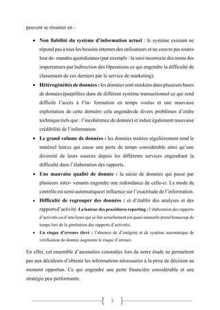 2
peuvent se résumer en :
• Non fiabilité du système d’information actuel : le système existant ne
répond pas à tous les besoins internes des utilisateurs et ne couvre pas toutes
leur de- mandes quotidiennes (par exemple : la saisi incorrecte des noms des
importateurs par ladirection des Operations ce qui engendre la difficulté de
classement de ces derniers par le service de marketing).
• Hétérogénéités de données : les données sont stockées dans plusieurs bases
de donnéeséparpillées dans de différent système transactionnel ce qui rend
difficile l’accès à l’in- formation en temps voulus et une mauvaise
exploitation de cette dernière cela engendrede divers problèmes d’ordre
technique (tels que : l’incohérence de donnée) et induit également mauvaise
crédibilité de l’information.
• Le grand volume de données : les données traitées régulièrement rend le
matériel lentce qui cause une perte de temps considérable ainsi qu’une
diversité de leurs sources depuis les différents services engendrant la
difficulté dans l’élaboration des rapports.
• Une mauvaise qualité de donnée : la saisie de données qui passe par
plusieurs inter- venants engendre une redondance de celle-ci. Le mode de
contrôle est semi-automatiqueet influence sur l’exactitude de l’information.
• Difficulté de regrouper des données : et d’établir des analyses et des
rapportsd’activité. La lenteur des procédures reporting : l’élaboration des rapports
d’activités ou d’ana-lyses qui se fait actuellement est quasi manuelle prend beaucoup de
temps lors de la génération des rapports d’activités.
• Un risque d’erreurs élevé : l’absence de d’intégrité et de système automatique de
vérification de donnée augmente le risque d’erreurs.
En effet, cet ensemble d’anomalies constatées lors de notre étude ne permettent
pas aux décideurs d’obtenir les informations nécessaires à la prise de décision au
moment opportun. Ce qui engendre une perte financière considérable et une
stratégie peu performante.
 