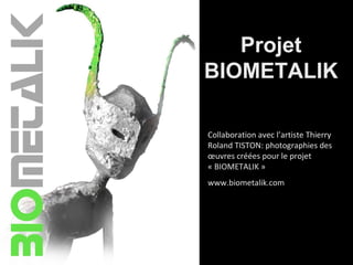 Projet
BIOMETALIK
Collaboration avec l’artiste Thierry
Roland TISTON: photographies des
œuvres créées pour le projet
« BIOMETALIK »
www.biometalik.com
 