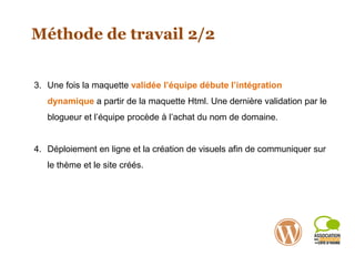 Méthode de travail 2/2
3. Une fois la maquette validée l’équipe débute l’intégration
dynamique a partir de la maquette Html. Une dernière validation par le
blogueur et l’équipe procède à l’achat du nom de domaine.
4. Déploiement en ligne et la création de visuels afin de communiquer sur
le thème et le site créés.
 