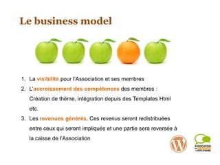 Le business model
1. La visibilité pour l’Association et ses membres
2. L’accroissement des compétences des membres :
Création de thème, intégration depuis des Templates Html
etc.
3. Les revenues générés. Ces revenus seront redistribuées
entre ceux qui seront impliqués et une partie sera reversée à
la caisse de l’Association
 