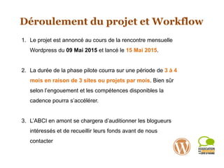 Déroulement du projet et Workflow
1. Le projet est annoncé au cours de la rencontre mensuelle
Wordpress du 09 Mai 2015 et lancé le 15 Mai 2015.
2. La durée de la phase pilote courra sur une période de 3 à 4
mois en raison de 3 sites ou projets par mois. Bien sûr
selon l’engouement et les compétences disponibles la
cadence pourra s’accélérer.
3. L’ABCI en amont se chargera d’auditionner les blogueurs
intéressés et de recueillir leurs fonds avant de nous
contacter
 