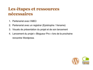 Les étapes et ressources
nécessaires
1. Partenariat avec l’ABCI
2. Partenariat avec un registrar (Epistrophe / Vename)
3. Visuels de présentation du projet et de son lancement
4. Lancement du projet « Blogueur Pro » lors de la prochaine
rencontre Wordpress
 