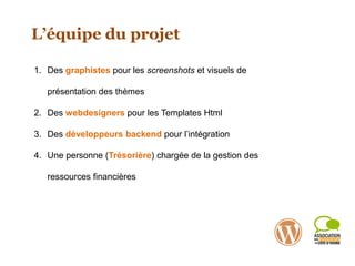 L’équipe du projet
1. Des graphistes pour les screenshots et visuels de
présentation des thèmes
2. Des webdesigners pour les Templates Html
3. Des développeurs backend pour l’intégration
4. Une personne (Trésorière) chargée de la gestion des
ressources financières
 