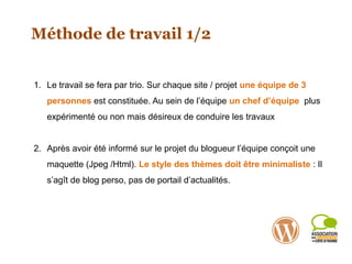 Méthode de travail 1/2
1. Le travail se fera par trio. Sur chaque site / projet une équipe de 3
personnes est constituée. Au sein de l’équipe un chef d’équipe plus
expérimenté ou non mais désireux de conduire les travaux
2. Après avoir été informé sur le projet du blogueur l’équipe conçoit une
maquette (Jpeg /Html). Le style des thèmes doit être minimaliste : Il
s’agît de blog perso, pas de portail d’actualités.
 