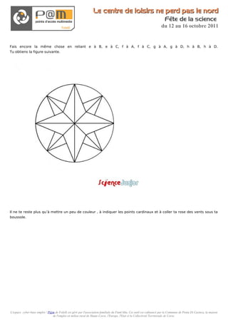 Le centre de loisirs ne perd pas le nord
                                                                                                                          Fête de la science
                                                                                                                       du 12 au 16 octobre 2011


Fais encore la même chose en reliant e à B, e à C, f à A, f à C, g à A, g à D, h à B, h à D.
Tu obtiens la figure suivante.




Il ne te reste plus qu’à mettre un peu de couleur , à indiquer les points cardinaux et à coller ta rose des vents sous ta
boussole.




L'espace cyber-base emploi / P@m de Folelli est géré par l'association familiale du Fium'Altu. Cet outil est cofinancé par la Commune de Penta Di Casinca, la maison
                               de l'emploi en milieu rural de Haute-Corse, l'Europe, l'Etat et la Collectivité Territoriale de Corse.
 