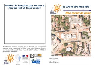 Je colle ici les instructions pour retrouver la
                                                                                            Le CLAE ne perd pas le Nord
      Rose des vents du Centre de loisirs

                                                                                               Mon carnet de route




Manifestation nationale soutenue par le Ministère de l’Enseignement
supérieur et de la Recherche, la région Corse (CTC), l’Europe (FEDER),
coordonnée par la nouvelle tête de réseau de la CSTI en Corse - CPIE Corte
Centre-Corse A Rinascita.




                                                                             Mon prénom : _________________________________

                                                                             Mon équipe : __________________________________
 