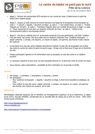 Le centre de loisirs ne perd pas le nord
                                                                                                                          Fête de la science
                                                                                                                       du 12 au 16 octobre 2011

    ➢     étape 5 : Rentrer les coordonnées GPS inscrites sur son carnet de route. Il déterminera le point de
          départ pour chaque équipe

    ➢     étape 6 : chaque qr-code retrouvé et scanné donnera une étape de la composition d'une boussole (qr
          code 1 : "1 aimant, 1 aiguille, 1 bouchon en liège", qr code 2 : "1 bol rempli d'eau", qr code 3 : "Frotter
          l'aiguille sur l'aimant", qr code 4 : "Introduire l'aiguille dans une rondelle de bouchon en liège", qr code
          5 : "Poser doucement le tout dans un récipient contenant de l'eau", qr code 6 : "vérifie le bon
          fonctionnement grâce à une boussole témoin"

    ➢     étape 6 : Une fois le matériel réuni et la boussole construite (une par participant), une fiche "création
          rose des vents" est remise. Elle sera collée sous le récipient contenant l'eau. (matériel nécessaire : 1
          papier cartonné, 1 compas, une équerre, un crayon en papier, une gomme, des feutres et des crayons
          de couleurs)

    ➢     La boussole et la rose des vents réalisées permettront d'obtenir le plan afin de localisation de la Rose
          des vents du centre de Loisirs (à partir du point rouge : 20 pas vers le Nord puis 35 pas vers le Nord-Est
          etc etc)

    ➢     Chaque participant repartira en fin d'animation avec sa boussole, sa rose des vents et un diplôme
          souvenir

    ➢     Le vainqueur repartira en plus avec une des boussoles témoins et la Rose des vents du Centre de loisirs

    ➢     (sous réserve, selon autorisations : possibilité de faire l'animation sur la journée en forêt)


MOYENS

    ➢     Par équipe : 1 animateur, 1 smartphone, 1 boussole, 1 aimant
    ➢     Par participant :
          – Pour construire la boussole : 1 aiguille, 1 bouchon en liège, le fond d'une bouteille en plastique, de
              l'eau
          – Pour réaliser la rose des vents : papier cartonné, 1 compas, une équerre, un crayon, une gomme,
              des feutres, des crayons de couleurs, de la colle

REFERENCES

Manifestation nationale soutenue par le Ministère de l’Enseignement supérieur et de la Recherche, la région
Corse (CTC), l’Europe (FEDER), coordonnée par la nouvelle tête de réseau de la CSTI en Corse - CPIE Corte
Centre-Corse A Rinascita.

http://www.fetedelascience.fr/
www.a-rinascita.com

http://sciencejunior.fr/experiences/construire-une-boussole/




L'espace cyber-base emploi / P@m de Folelli est géré par l'association familiale du Fium'Altu. Cet outil est cofinancé par la Commune de Penta Di Casinca, la maison
                               de l'emploi en milieu rural de Haute-Corse, l'Europe, l'Etat et la Collectivité Territoriale de Corse.
 