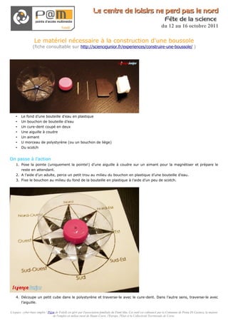 Le centre de loisirs ne perd pas le nord
                                                                                                                          Fête de la science
                                                                                                                       du 12 au 16 octobre 2011

                  Le matériel nécessaire à la construction d'une boussole
                 (fiche consultable sur http://sciencejunior.fr/experiences/construire-une-boussole/ )




    •   Le fond d’une bouteille d’eau en plastique
    •   Un bouchon de bouteille d’eau
    •   Un cure-dent coupé en deux
    •   Une aiguille à coudre
    •   Un aimant
    •   U morceau de polystyrène (ou un bouchon de liège)
    •   Du scotch


On passe à l’action
    1. Pose la pointe (uniquement la pointe!) d’une aiguille à coudre sur un aimant pour la magnétiser et prépare le
       reste en attendant.
    2. A l’aide d’un adulte, perce un petit trou au milieu du bouchon en plastique d’une bouteille d’eau.
    3. Fixe le bouchon au milieu du fond de la bouteille en plastique à l’aide d’un peu de scotch.




    4. Découpe un petit cube dans le polystyrène et traverse-le avec le cure-dent. Dans l’autre sens, traverse-le avec
       l’aiguille.

L'espace cyber-base emploi / P@m de Folelli est géré par l'association familiale du Fium'Altu. Cet outil est cofinancé par la Commune de Penta Di Casinca, la maison
                               de l'emploi en milieu rural de Haute-Corse, l'Europe, l'Etat et la Collectivité Territoriale de Corse.
 