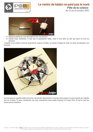 Le centre de loisirs ne perd pas le nord
                                                                                                                          Fête de la science
                                                                                                                       du 12 au 16 octobre 2011




    5. dépose la pointe du cure dent dans le trou du bouchon.
    6. Rempli d’eau lentement. Il faut que le polystyrène flotte, mais le cure dent ne doit pas sortir du trou du
       bouchon.
L’aiguille va se mettre à tourner doucement, jusqu’à s’arrêter. La pointe t’indique le nord! Tu viens de fabriquer une
boussole.




Une fois que ton aiguille arrête de tourner, fait pivoter doucement la rose des vents jusqu’à ce que la pointe de l’aiguille
soit sur le Nord. Tu peux maintenant voir avec exactement dans quelle direction se trouve l’Est, le Sud et tous les
autres points cardinaux.




L'espace cyber-base emploi / P@m de Folelli est géré par l'association familiale du Fium'Altu. Cet outil est cofinancé par la Commune de Penta Di Casinca, la maison
                               de l'emploi en milieu rural de Haute-Corse, l'Europe, l'Etat et la Collectivité Territoriale de Corse.
 