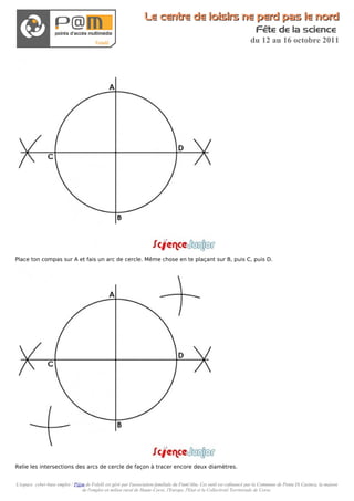 Le centre de loisirs ne perd pas le nord
                                                                                                                          Fête de la science
                                                                                                                       du 12 au 16 octobre 2011




Place ton compas sur A et fais un arc de cercle. Même chose en te plaçant sur B, puis C, puis D.




Relie les intersections des arcs de cercle de façon à tracer encore deux diamètres.


L'espace cyber-base emploi / P@m de Folelli est géré par l'association familiale du Fium'Altu. Cet outil est cofinancé par la Commune de Penta Di Casinca, la maison
                               de l'emploi en milieu rural de Haute-Corse, l'Europe, l'Etat et la Collectivité Territoriale de Corse.
 