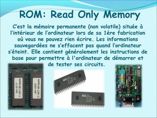 ROM: Read Only Memory
C’est la mémoire permanente (non volatile) située à
l’intérieur de l’ordinateur lors de sa 1ère fabrication
où vous ne pouvez rien écrire. Les informations
sauvegardées ne s’effacent pas quand l’ordinateur
s’éteint. Elle contient généralement les instructions de
base pour permettre à l'ordinateur de démarrer et
de tester ses circuits.
 