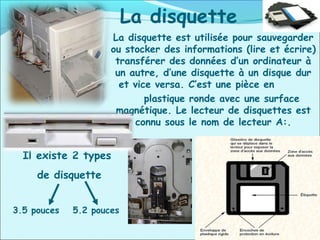 La disquette
La disquette est utilisée pour sauvegarder
ou stocker des informations (lire et écrire)
transférer des données d’un ordinateur à
un autre, d’une disquette à un disque dur
et vice versa. C’est une pièce en
plastique ronde avec une surface
magnétique. Le lecteur de disquettes est
connu sous le nom de lecteur A:.
Il existe 2 types
de disquette
3.5 pouces 5.2 pouces
 
