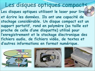 Les disques optiques compacts
Les disques optiques utilisent le laser pour lire
et écrire les données. Ils ont une capacité de
stockage considérable. Un disque compact est un
support portatif, rond en polymère (sa taille est
proche de celle d’une disquette) utilisé pour
l’enregistrement et le stockage électronique des
fichiers audio, de fichiers vidéo, de textes et
d’autres informations en format numérique.
 