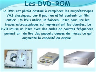 Le DVD est plutôt destiné à remplacer les magnétoscopes
VHS classiques, car il peut en effet contenir un film
entier. Un DVD utilise un faisceau laser pour lire les
traces microscopiques qui représentent les données. Le
DVD utilise un laser avec des ondes de courtes fréquences,
permettant de lire des paquets denses de traces ce qui
augmente la capacité du disque.
Les DVD-ROM
 