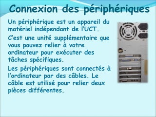 Connexion des périphériques
Un périphérique est un appareil du
matériel indépendant de l’UCT.
C’est une unité supplémentaire que
vous pouvez relier à votre
ordinateur pour exécuter des
tâches spécifiques.
Les périphériques sont connectés à
l’ordinateur par des câbles. Le
câble est utilisé pour relier deux
pièces différentes.
 