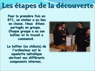 Les étapes de la découverteLes étapes de la découverte
Pour la première fois enPour la première fois en
BT1, un atelier a eu lieuBT1, un atelier a eu lieu
en classe. Nous étionsen classe. Nous étions
partagés en groupe.partagés en groupe.
Chaque groupe a eu sonChaque groupe a eu son
boîtier et le travail aboîtier et le travail a
commencé.commencé.
Le boîtier (ou châssis) deLe boîtier (ou châssis) de
l'ordinateur est lel'ordinateur est le
squelette métalliquesquelette métallique
abritant ses différentsabritant ses différents
composants internes.composants internes.
 